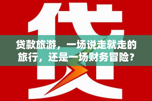 六枝贷款旅游，一场说走就走的旅行，还是一场财务冒险？