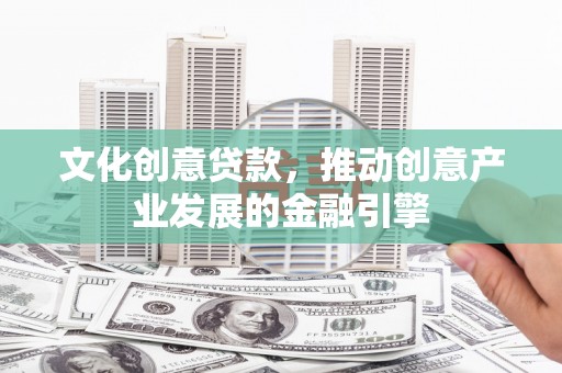 罗定文化创意贷款，推动创意产业发展的金融引擎