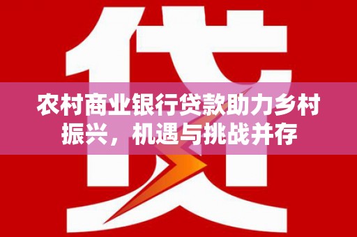 北斗农村商业银行贷款助力乡村振兴，机遇与挑战并存