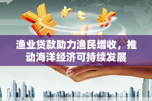 资溪渔业贷款助力渔民增收，推动海洋经济可持续发展