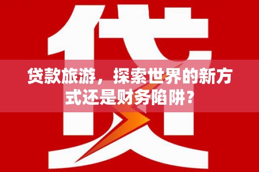 甘井子贷款旅游，探索世界的新方式还是财务陷阱？
